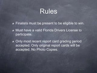 Rules
Finalists must be present to be eligible to win.

Must have a valid Florida Drivers License to
participate.

Only most recent report card grading period
accepted. Only original report cards will be
accepted. No Photo Copies.
 