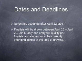Dates and Deadlines

No entries accepted after April 22, 2011

Finalists will be drawn between April 25 – April
29, 2011. Only one entry will qualify per
finalists and student must be currently
attending school at the time of drawing.
 