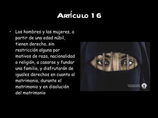 Artículo 16 Los hombres y las mujeres, a partir de una edad núbil, tienen derecho, sin restricción alguna por motivos de raza, nacionalidad o religión, a casarse y fundar una familia, y disfrutarán de iguales derechos en cuanto al matrimonio, durante el matrimonio y en disolución del matrimonio 