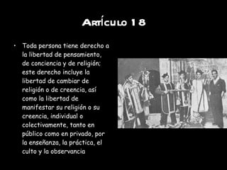 Artículo 18 Toda persona tiene derecho a la libertad de pensamiento, de conciencia y de religión; este derecho incluye la libertad de cambiar de religión o de creencia, así como la libertad de manifestar su religión o su creencia, individual o colectivamente, tanto en público como en privado, por la enseñanza, la práctica, el culto y la observancia 