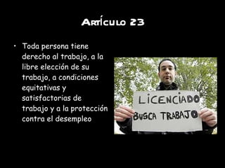 Artículo 23 Toda persona tiene derecho al trabajo, a la libre elección de su trabajo, a condiciones equitativas y satisfactorias de trabajo y a la protección contra el desempleo 