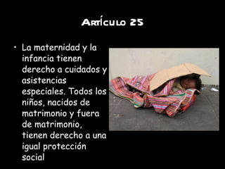 Artículo 25 La maternidad y la infancia tienen derecho a cuidados y asistencias especiales. Todos los niños, nacidos de matrimonio y fuera de matrimonio, tienen derecho a una igual protección social 