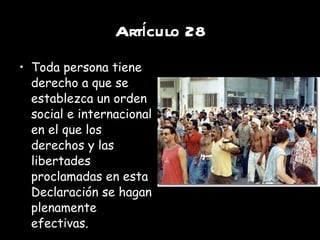 Artículo 28 Toda persona tiene derecho a que se establezca un orden social e internacional en el que los derechos y las libertades proclamadas en esta Declaración se hagan plenamente efectivas. 