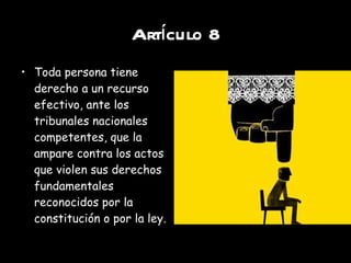 Artículo 8 Toda persona tiene derecho a un recurso efectivo, ante los tribunales nacionales competentes, que la ampare contra los actos que violen sus derechos fundamentales reconocidos por la constitución o por la ley. 