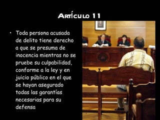 Artículo 11 Toda persona acusada de delito tiene derecho a que se presuma de inocencia mientras no se pruebe su culpabilidad, conforme a la ley y en juicio público en el que se hayan asegurado todas las garantías necesarias para su defensa 