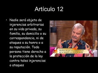 Artículo 12 Nadie será objeto de injerencias arbitrarias en su vida privada, su familia, su domicilio o su correspondencia, ni de ataques a su honra o a su reputación. Toda persona tiene derecho a la protección de la ley contra tales injerencias o ataques 