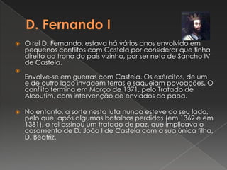 D. Fernando I O rei D. Fernando, estava há vários anos envolvido em pequenos conflitos com Castela por considerar que tinha direito ao trono do país vizinho, por ser neto de Sancho IV de Castela.Envolve-se em guerras com Castela. Os exércitos, de um e de outro lado invadem terras e saqueiam povoações. O conflito termina em Março de 1371, pelo Tratado de Alcoutim, com intervenção de enviados do papa. No entanto, a sorte nesta luta nunca esteve do seu lado, pelo que, após algumas batalhas perdidas (em 1369 e em 1381), o rei assinou um tratado de paz, que implicava o casamento de D. João I de Castela com a sua única filha, D. Beatriz.
