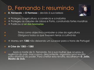 D. Fernando I: resumindoD. Fernando  – O Formoso :devido à sua beleza Protegeu a agricultura, o comércio e a indústria Protegeu as cidades de Lisboa e Porto, construindo fortes muralhas Publicou a Lei das Sesmarias                Tinha como objectivo combater a crise da agricultura               Obrigava todos os que tivessem terras a cultivá-las  Morreu em 1383 não deixando um sucessor para o trono de Portugal A Crise de 1383 – 1385 	Após a morte de D. Fernando, foi a sua mulher que ocupou a regência do país, mas o povo, descontente, organizou uma revolta para afastá-la do poder. Para chefiar esta revolta, escolheram D. João, Mestre de Avis . 