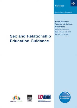 Guidance


                       Curriculum & Standards




                       Head teachers,
                       Teachers & School
                       Governors
                       Status: good practice
                       Date of issue: July 2000
                       Ref: DfEE 0116/2000
Sex and Relationship
Education Guidance
 