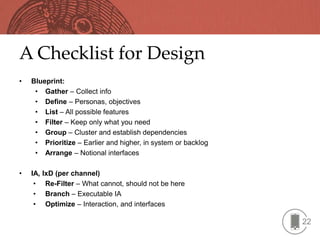 A Checklist for Design
•   Blueprint:
     • Gather – Collect info
     • Define – Personas, objectives
     • List – All possible features
     • Filter – Keep only what you need
     • Group – Cluster and establish dependencies
     • Prioritize – Earlier and higher, in system or backlog
     • Arrange – Notional interfaces

•   IA,   IxD (per channel)
     •     Re-Filter – What cannot, should not be here
     •     Branch – Executable IA
     •     Optimize – Interaction, and interfaces

                                                               22
 