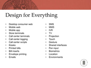Design for Everything
•   Desktop consumer web    •   SMS
•   Mobile web              •   MMS
•   Mobile app              •   IVR
•   Store terminals         •   TV
•   Call center terminals   •   Projection
•   Call center logging     •   Touch
•   Call center scripts     •   Gesture
•   Kiosks                  •   Shared interfaces
•   Printed bills           •   Pen input
•   Bill inserts            •   Biometrics
•   Envelope printing       •   Location
•   Emails                  •   Environments

                                                    7
 