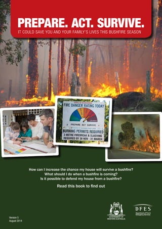 Version 5
August 2014
How can I increase the chance my house will survive a bushfire?
What should I do when a bushfire is coming?
Is it possible to defend my house from a bushfire?
Read this book to find out
IT COULD SAVE YOU AND YOUR FAMILY’S LIVES THIS BUSHFIRE SEASON
 