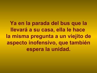 Ya en la parada del bus que la llevará a su casa, ella le hace  la misma pregunta a un viejito de aspecto inofensivo, que también espera la unidad. 