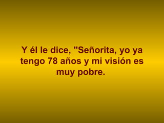 Y él le dice, "Señorita, yo ya tengo 78 años y mi visión es muy pobre.  