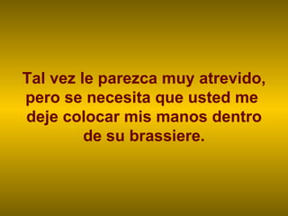 Tal vez le parezca muy atrevido, pero se necesita que usted me  deje colocar mis manos dentro de su brassiere. 