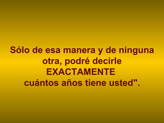 Sólo de esa manera y de ninguna otra, podré decirle EXACTAMENTE  cuántos años tiene usted". 