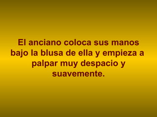 El anciano coloca sus manos bajo la blusa de ella y empieza a  palpar muy despacio y suavemente. 