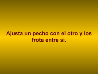 Ajusta un pecho con el otro y los frota entre sí. 