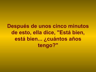 Después de unos cinco minutos de esto, ella dice, "Está bien, está bien... ¿cuántos años tengo?" 