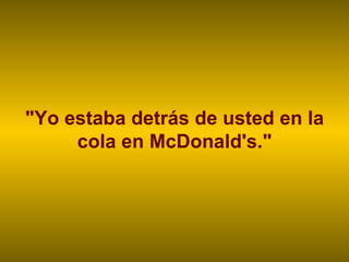 "Yo estaba detrás de usted en la cola en McDonald's." 
