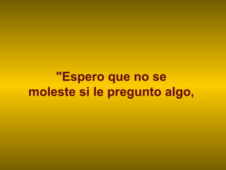 "Espero que no se  moleste si le pregunto algo,  