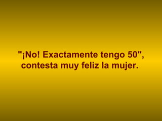"¡No! Exactamente tengo 50", contesta muy feliz la mujer.  
