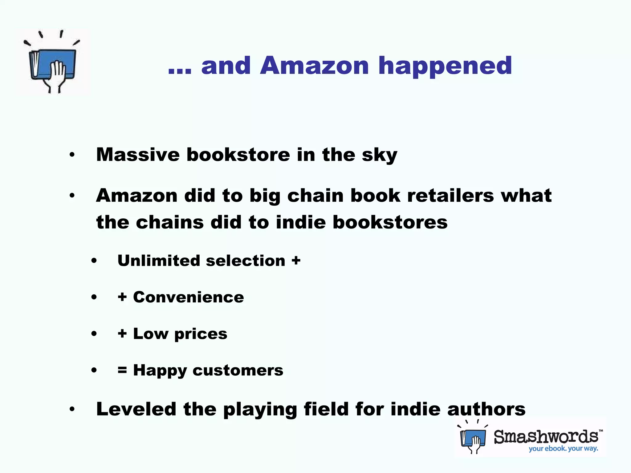 … and Amazon happened Massive bookstore in the sky Amazon did to big chain book retailers what the chains did to indie bookstores Unlimited selection + + Convenience + Low prices = Happy customers Leveled the playing field for indie authors 