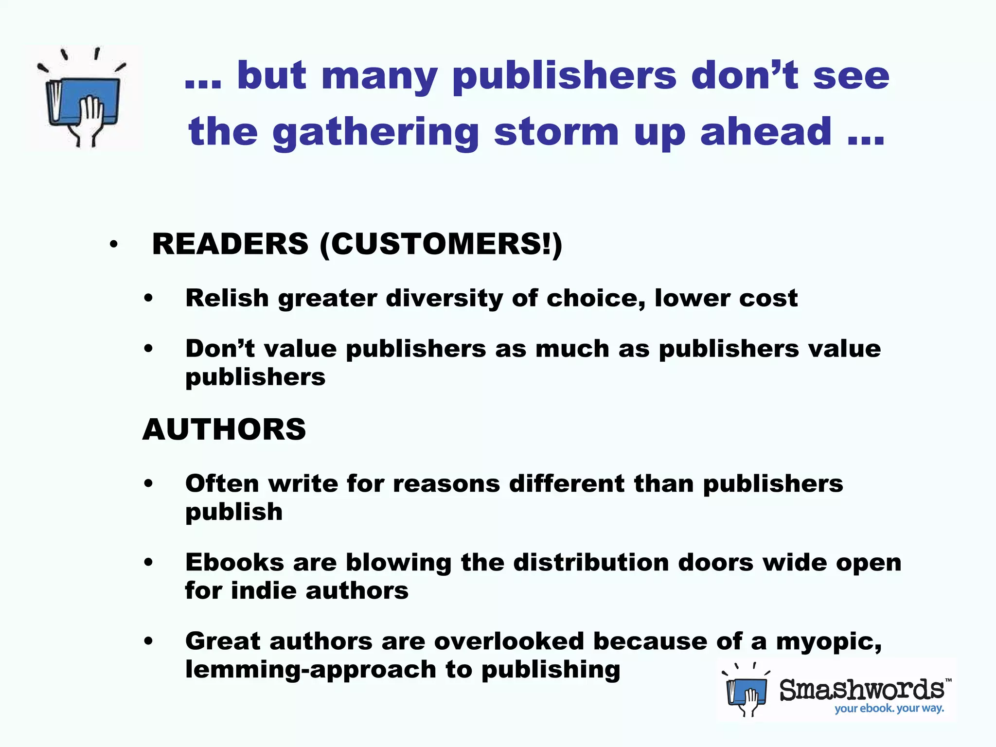 … but many publishers don’t see the gathering storm up ahead … READERS (CUSTOMERS!) Relish greater diversity of choice, lower cost Don’t value publishers as much as publishers value publishers AUTHORS Often write for reasons different than publishers publish Ebooks are blowing the distribution doors wide open for indie authors Great authors are overlooked because of a myopic, lemming-approach to publishing 