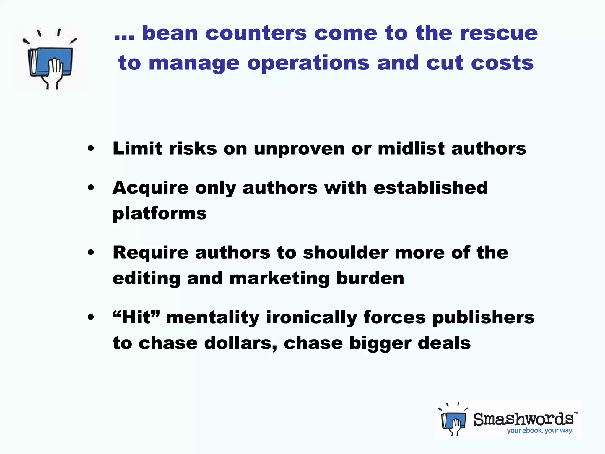 …  bean counters come to the rescue to manage operations and cut costs Limit risks on unproven or midlist authors Acquire only authors with established platforms Require authors to shoulder more of the editing and marketing burden “Hit” mentality ironically forces publishers to chase dollars, chase bigger deals 