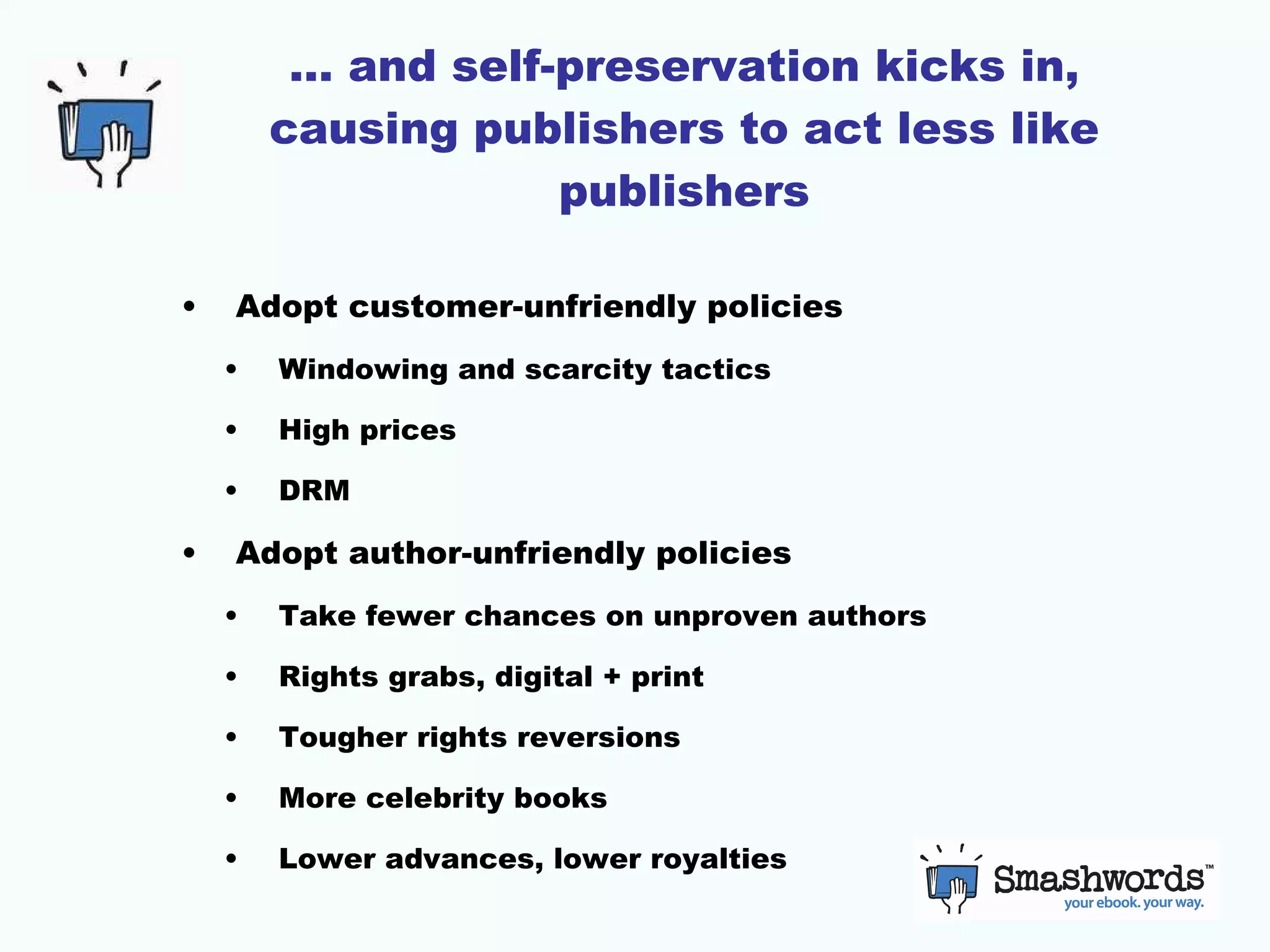 …  and self-preservation kicks in, causing publishers to act less like publishers Adopt customer-unfriendly policies Windowing and scarcity tactics High prices DRM Adopt author-unfriendly policies Take fewer chances on unproven authors Rights grabs, digital + print Tougher rights reversions More celebrity books Lower advances, lower royalties 