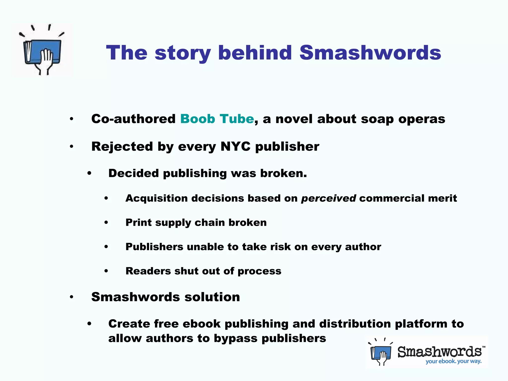 The story behind Smashwords Co-authored  Boob Tube , a novel about soap operas Rejected by every NYC publisher Decided publishing was broken.  Acquisition decisions based on  perceived  commercial merit Print supply chain broken Publishers unable to take risk on every author Readers shut out of process Smashwords solution Create free ebook publishing and distribution platform to allow authors to bypass publishers 