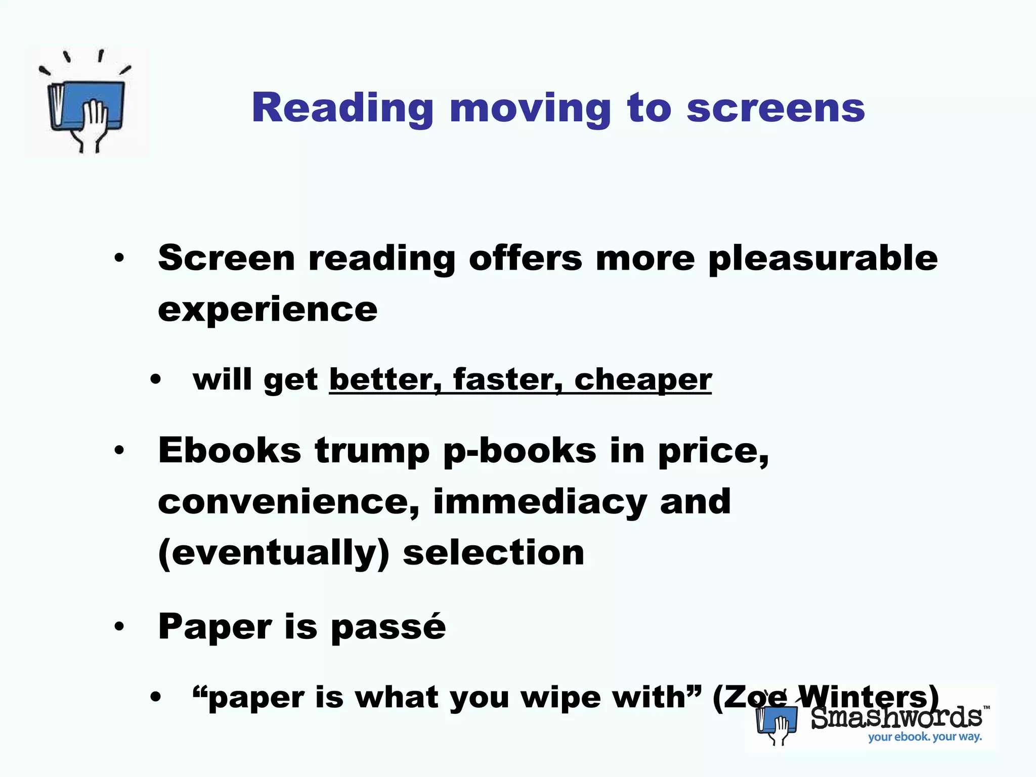 Reading moving to screens Screen reading offers more pleasurable experience will get  better, faster, cheaper Ebooks trump p-books in price, convenience, immediacy and (eventually) selection Paper is passé “paper is what you wipe with” (Zoe Winters) 