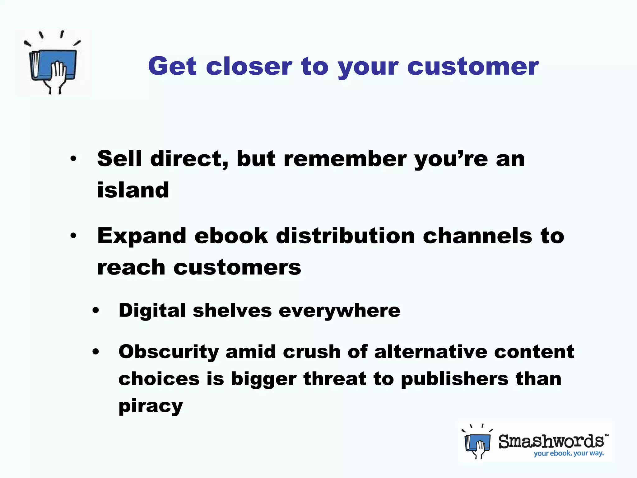 Get closer to your customer Sell direct, but remember you’re an island Expand ebook distribution channels to reach customers Digital shelves everywhere Obscurity amid crush of alternative content choices is bigger threat to publishers than piracy  