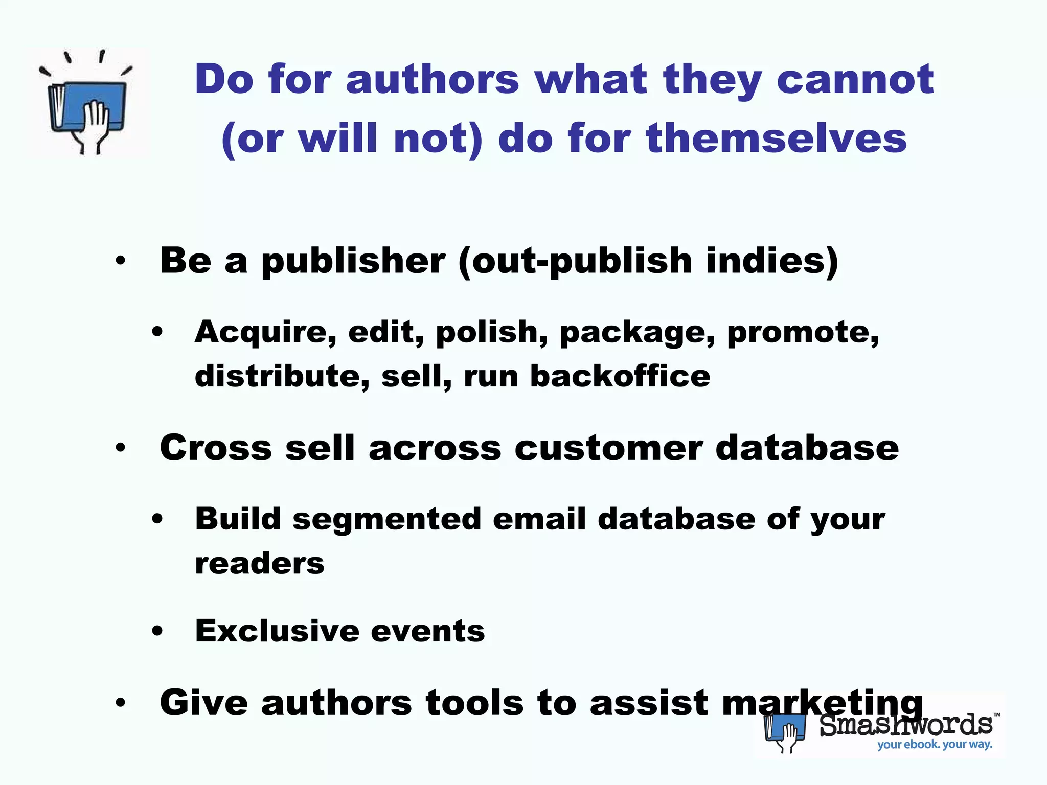 Do for authors what they cannot (or will not) do for themselves Be a publisher (out-publish indies) Acquire, edit, polish, package, promote, distribute, sell, run backoffice Cross sell across customer database Build segmented email database of your readers Exclusive events Give authors tools to assist marketing 