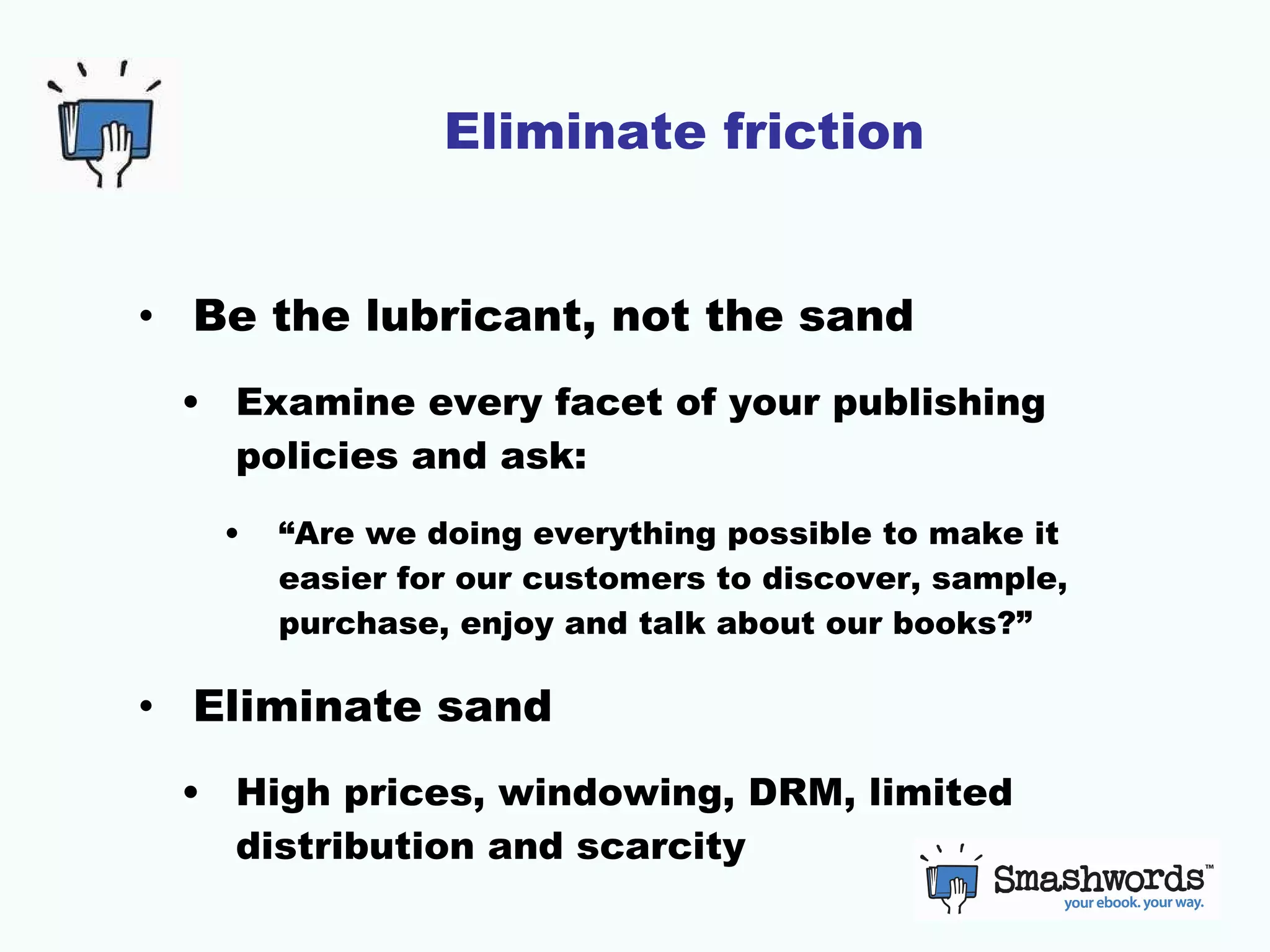 Eliminate friction Be the lubricant, not the sand Examine every facet of your publishing policies and ask: “Are we doing everything possible to make it easier for our customers to discover, sample, purchase, enjoy and talk about our books?” Eliminate sand High prices, windowing, DRM, limited distribution and scarcity 