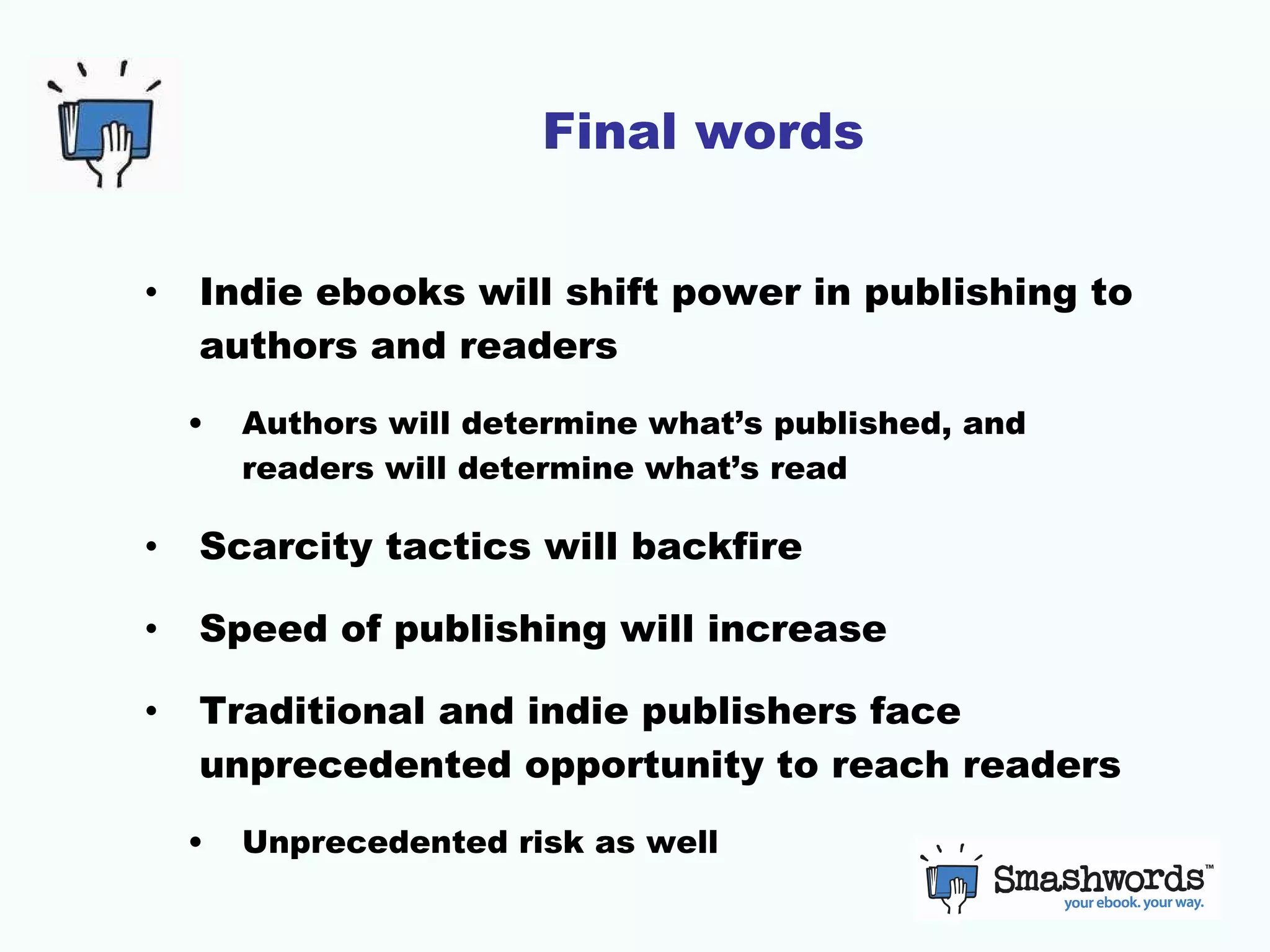 Final words Indie ebooks will shift power in publishing to authors and readers Authors will determine what’s published, and readers will determine what’s read Scarcity tactics will backfire Speed of publishing will increase Traditional and indie publishers face unprecedented opportunity to reach readers Unprecedented risk as well 