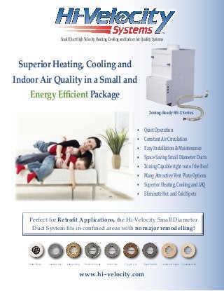 TM
SmallDuctHighVelocityHeating,CoolingandIndoorAirQualitySystems
•	 QuietOperation
•	 ConstantAirCirculation
•	 EasyInstallation&Maintenance
•	 SpaceSavingSmallDiameterDucts
•	 ZoningCapablerightoutoftheBox!
•	 ManyAttractiveVentPlateOptions
•	 SuperiorHeating,CoolingandIAQ
•	 EliminateHotandColdSpots
Superior Heating, Cooling and
Indoor Air Quality in a Small and
Energy Efficient Package
Perfect for Retrofit Applications, the Hi-Velocity Small Diameter
Duct System fits in confined areas with no major remodelling!
Stainless SteelStainless Steel Antique BrassAntique BrassWhite PlasticWhite Plastic Brushed ChromeBrushed Chrome Unfinished MapleUnfinished MapleCopper VeinCopper Vein Black WrinkleBlack WrinkleSilver VeinSilver Vein Unfinished OakUnfinished Oak
Zoning-Ready HE-Z Series
www.hi–velocity.com
 