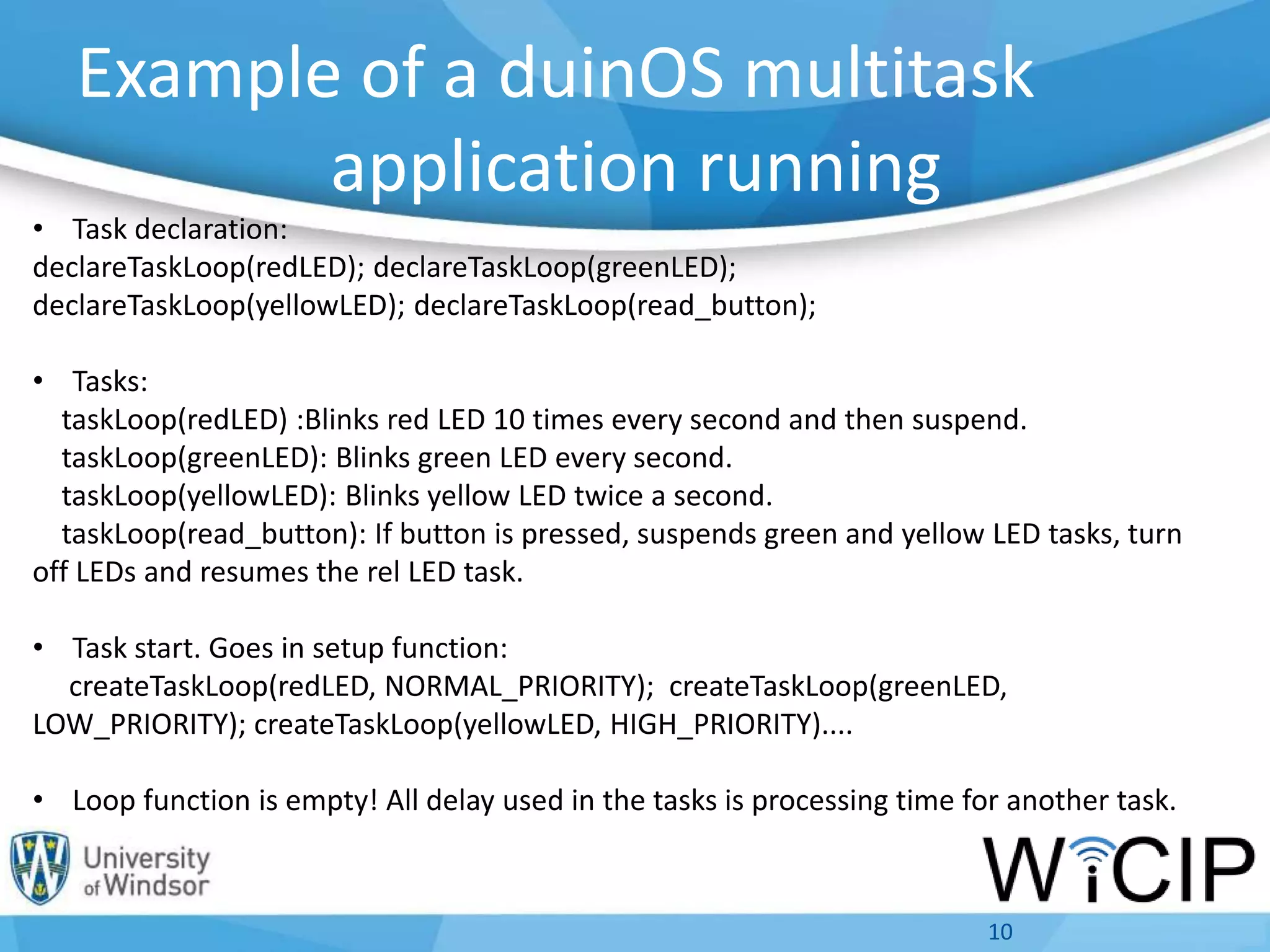 Example of a duinOS multitask
application running
10
• Task declaration:
declareTaskLoop(redLED); declareTaskLoop(greenLED);
declareTaskLoop(yellowLED); declareTaskLoop(read_button);
• Tasks:
taskLoop(redLED) :Blinks red LED 10 times every second and then suspend.
taskLoop(greenLED): Blinks green LED every second.
taskLoop(yellowLED): Blinks yellow LED twice a second.
taskLoop(read_button): If button is pressed, suspends green and yellow LED tasks, turn
off LEDs and resumes the rel LED task.
• Task start. Goes in setup function:
createTaskLoop(redLED, NORMAL_PRIORITY); createTaskLoop(greenLED,
LOW_PRIORITY); createTaskLoop(yellowLED, HIGH_PRIORITY)....
• Loop function is empty! All delay used in the tasks is processing time for another task.
 