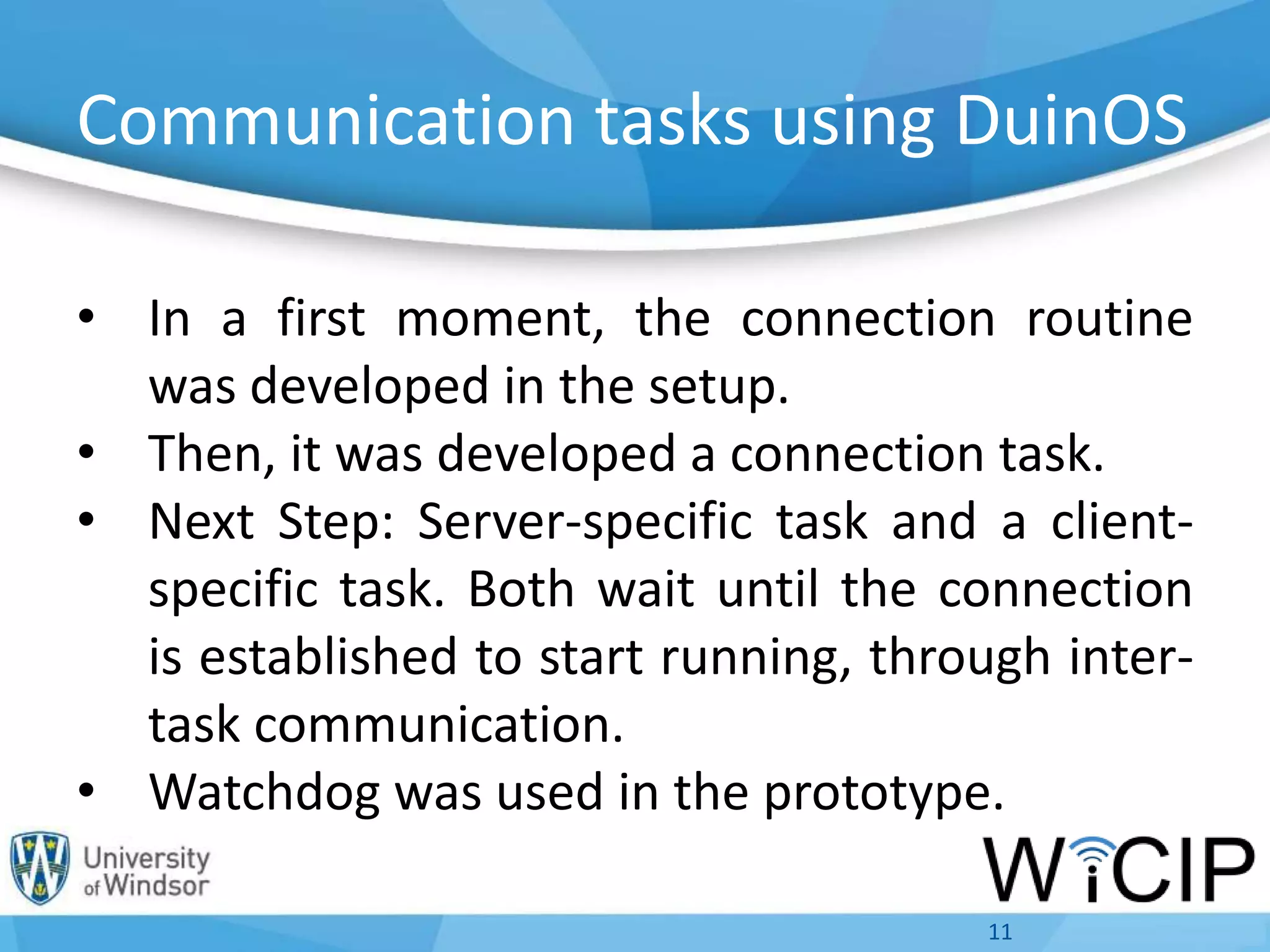 Communication tasks using DuinOS
• In a first moment, the connection routine
was developed in the setup.
• Then, it was developed a connection task.
• Next Step: Server-specific task and a client-
specific task. Both wait until the connection
is established to start running, through inter-
task communication.
• Watchdog was used in the prototype.
11
 