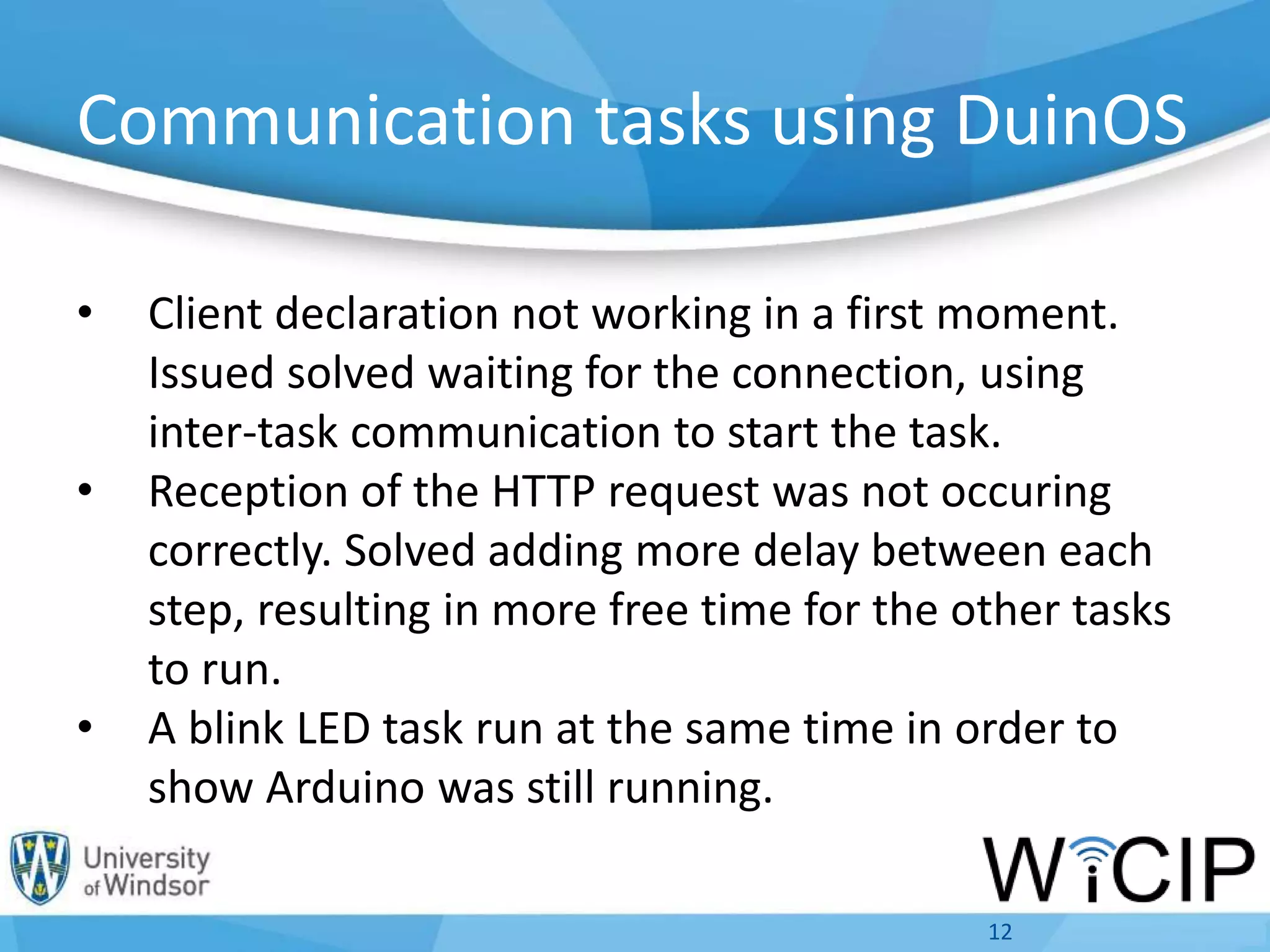 • Client declaration not working in a first moment.
Issued solved waiting for the connection, using
inter-task communication to start the task.
• Reception of the HTTP request was not occuring
correctly. Solved adding more delay between each
step, resulting in more free time for the other tasks
to run.
• A blink LED task run at the same time in order to
show Arduino was still running.
12
Communication tasks using DuinOS
 