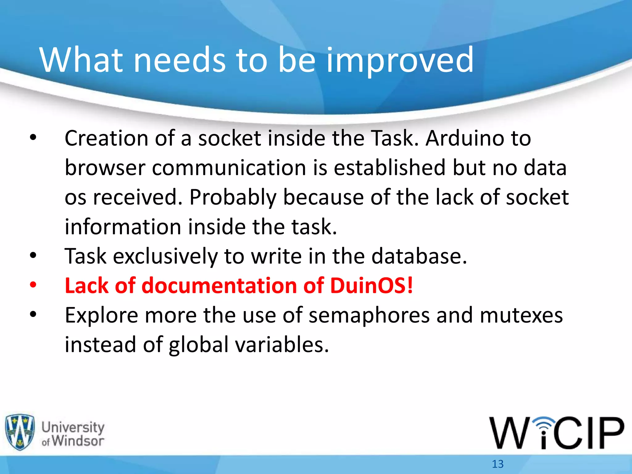 What needs to be improved
• Creation of a socket inside the Task. Arduino to
browser communication is established but no data
os received. Probably because of the lack of socket
information inside the task.
• Task exclusively to write in the database.
• Lack of documentation of DuinOS!
• Explore more the use of semaphores and mutexes
instead of global variables.
13
 
