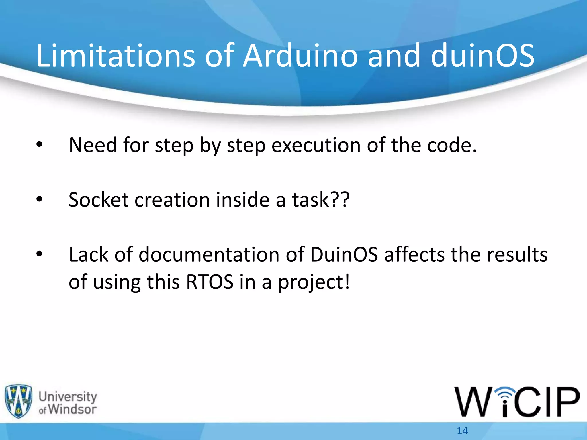 Limitations of Arduino and duinOS
• Need for step by step execution of the code.
• Socket creation inside a task??
• Lack of documentation of DuinOS affects the results
of using this RTOS in a project!
14
 