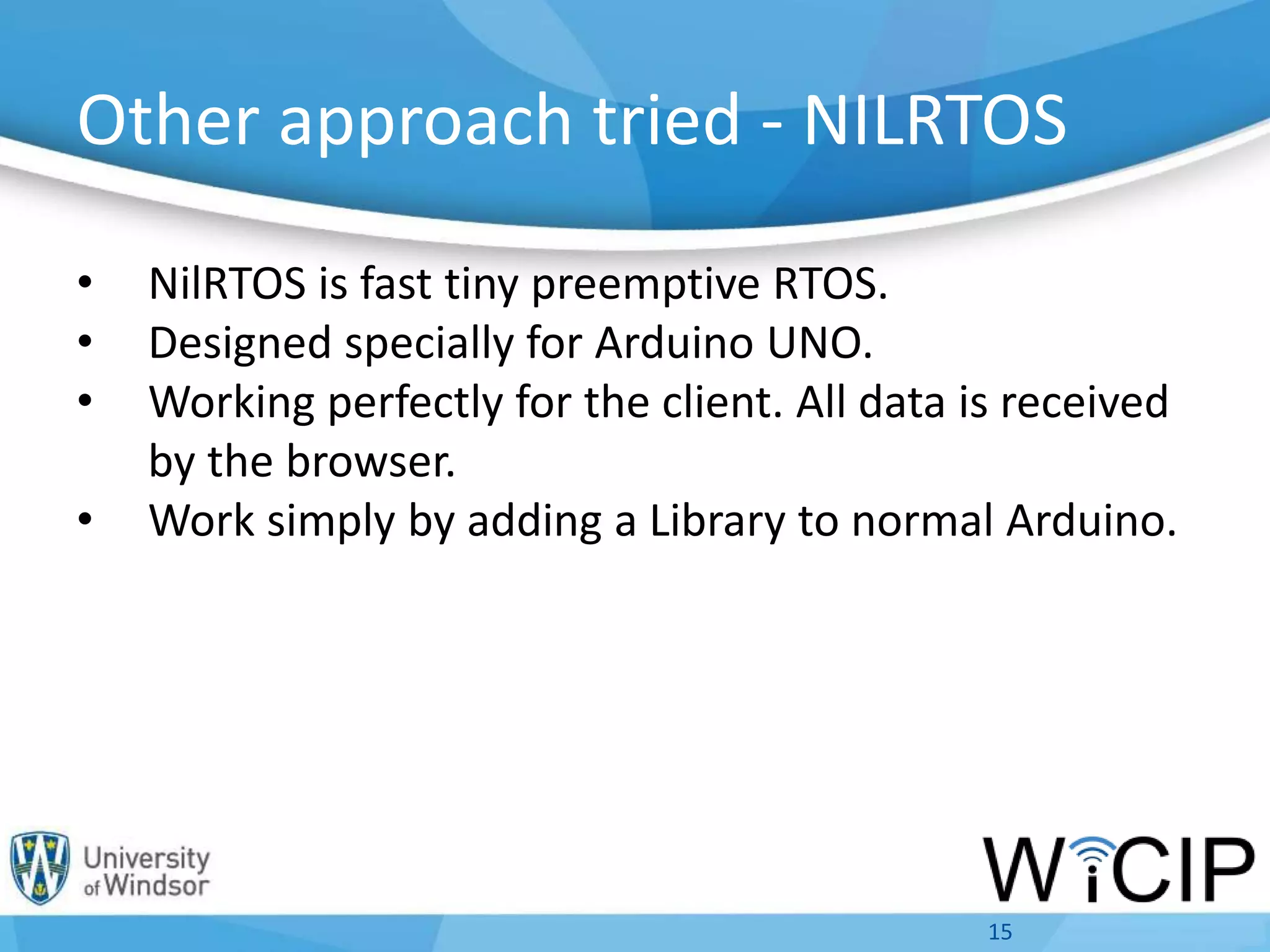 Other approach tried - NILRTOS
• NilRTOS is fast tiny preemptive RTOS.
• Designed specially for Arduino UNO.
• Working perfectly for the client. All data is received
by the browser.
• Work simply by adding a Library to normal Arduino.
15
 