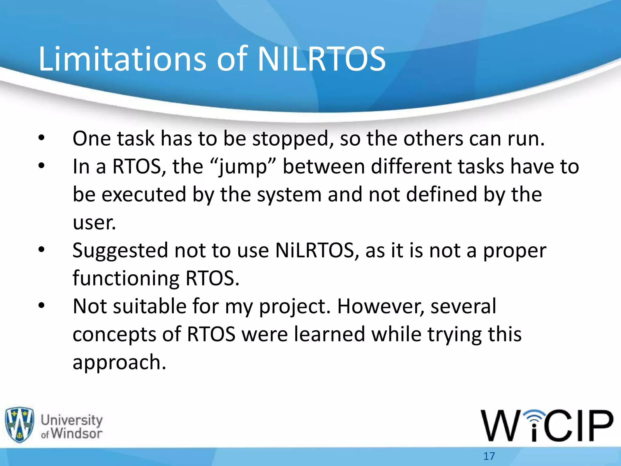 Limitations of NILRTOS
• One task has to be stopped, so the others can run.
• In a RTOS, the “jump” between different tasks have to
be executed by the system and not defined by the
user.
• Suggested not to use NiLRTOS, as it is not a proper
functioning RTOS.
• Not suitable for my project. However, several
concepts of RTOS were learned while trying this
approach.
17
 