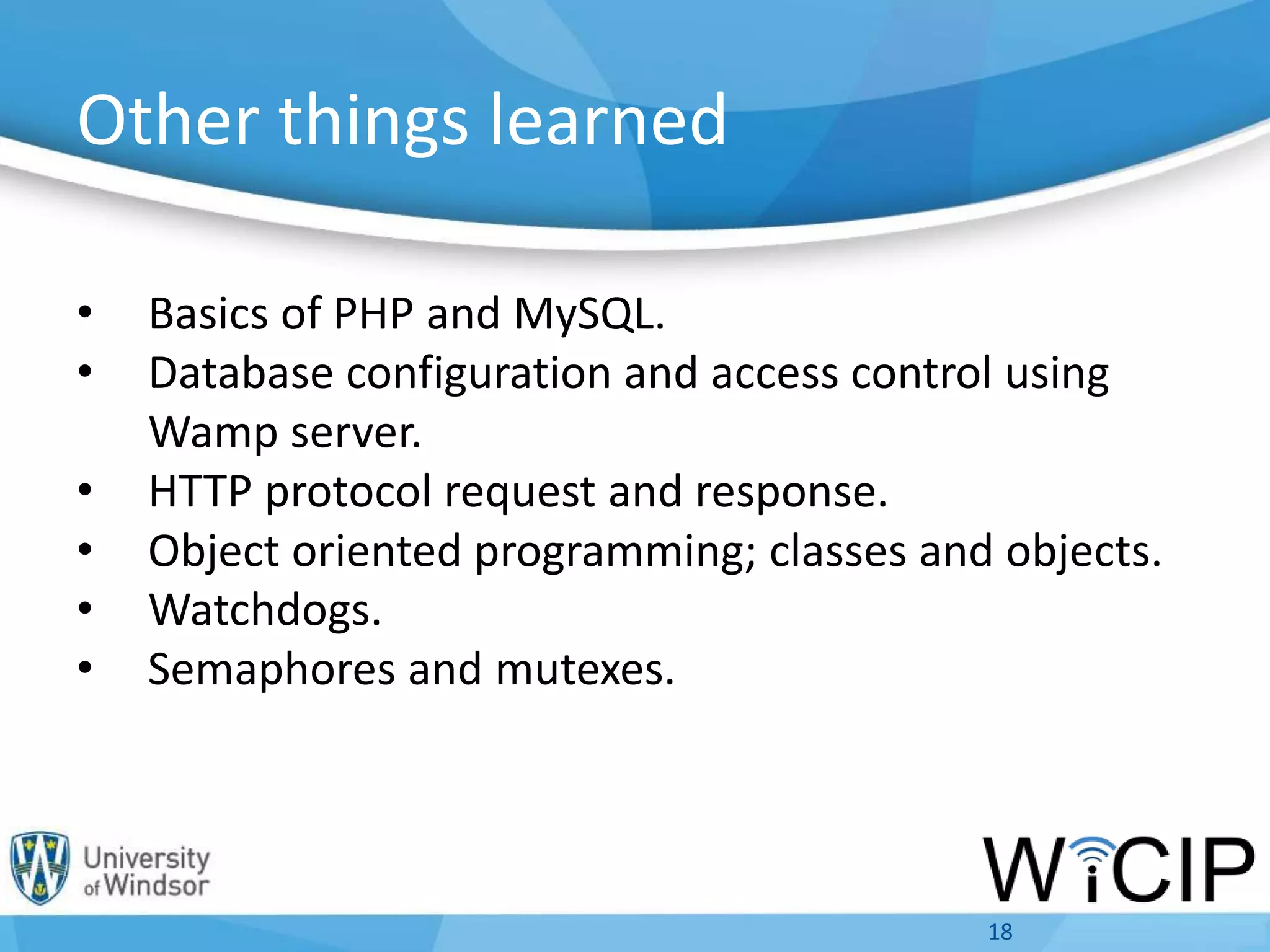 Other things learned
• Basics of PHP and MySQL.
• Database configuration and access control using
Wamp server.
• HTTP protocol request and response.
• Object oriented programming; classes and objects.
• Watchdogs.
• Semaphores and mutexes.
18
 