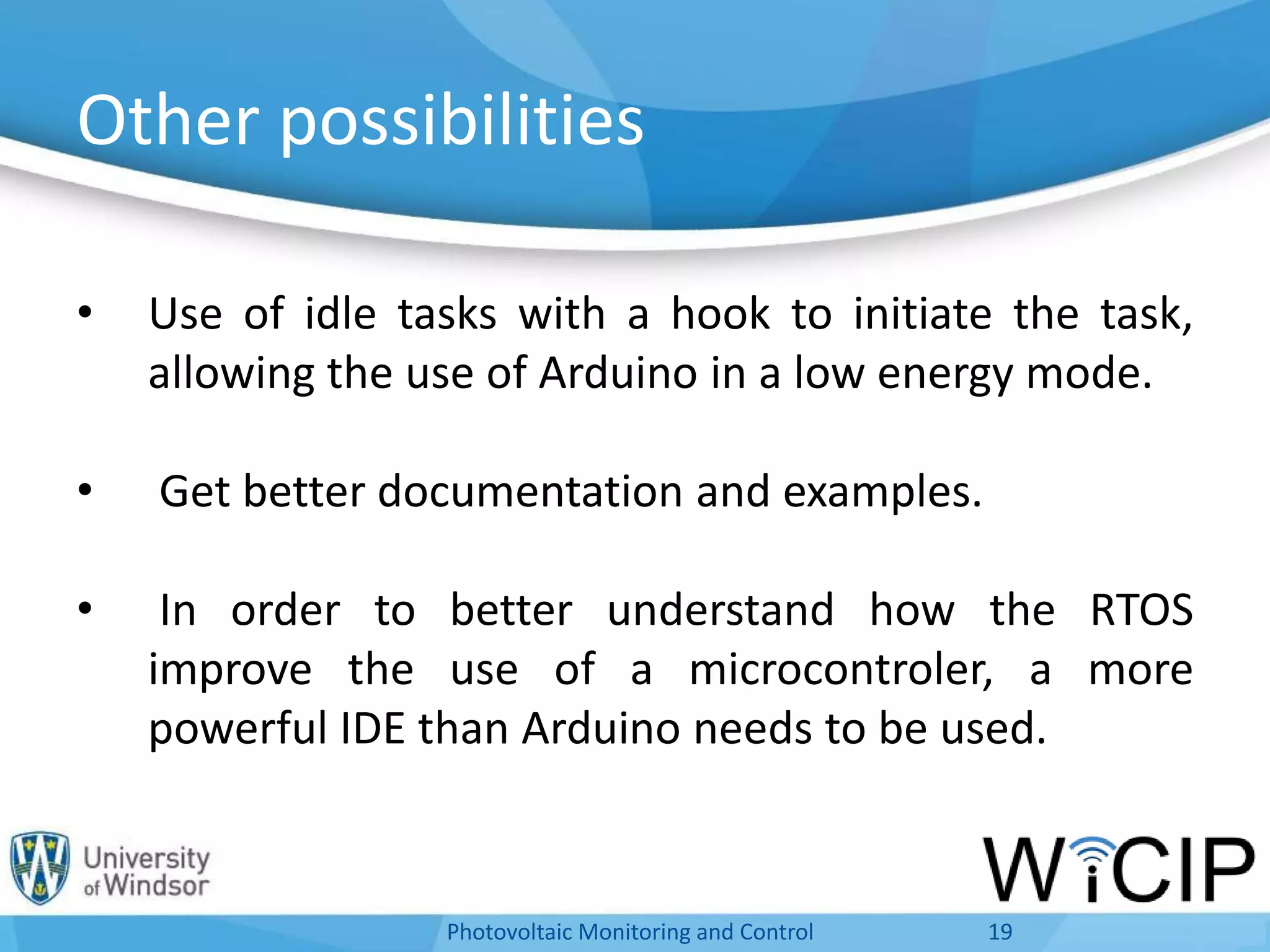 Other possibilities
• Use of idle tasks with a hook to initiate the task,
allowing the use of Arduino in a low energy mode.
• Get better documentation and examples.
• In order to better understand how the RTOS
improve the use of a microcontroler, a more
powerful IDE than Arduino needs to be used.
19Photovoltaic Monitoring and Control
 