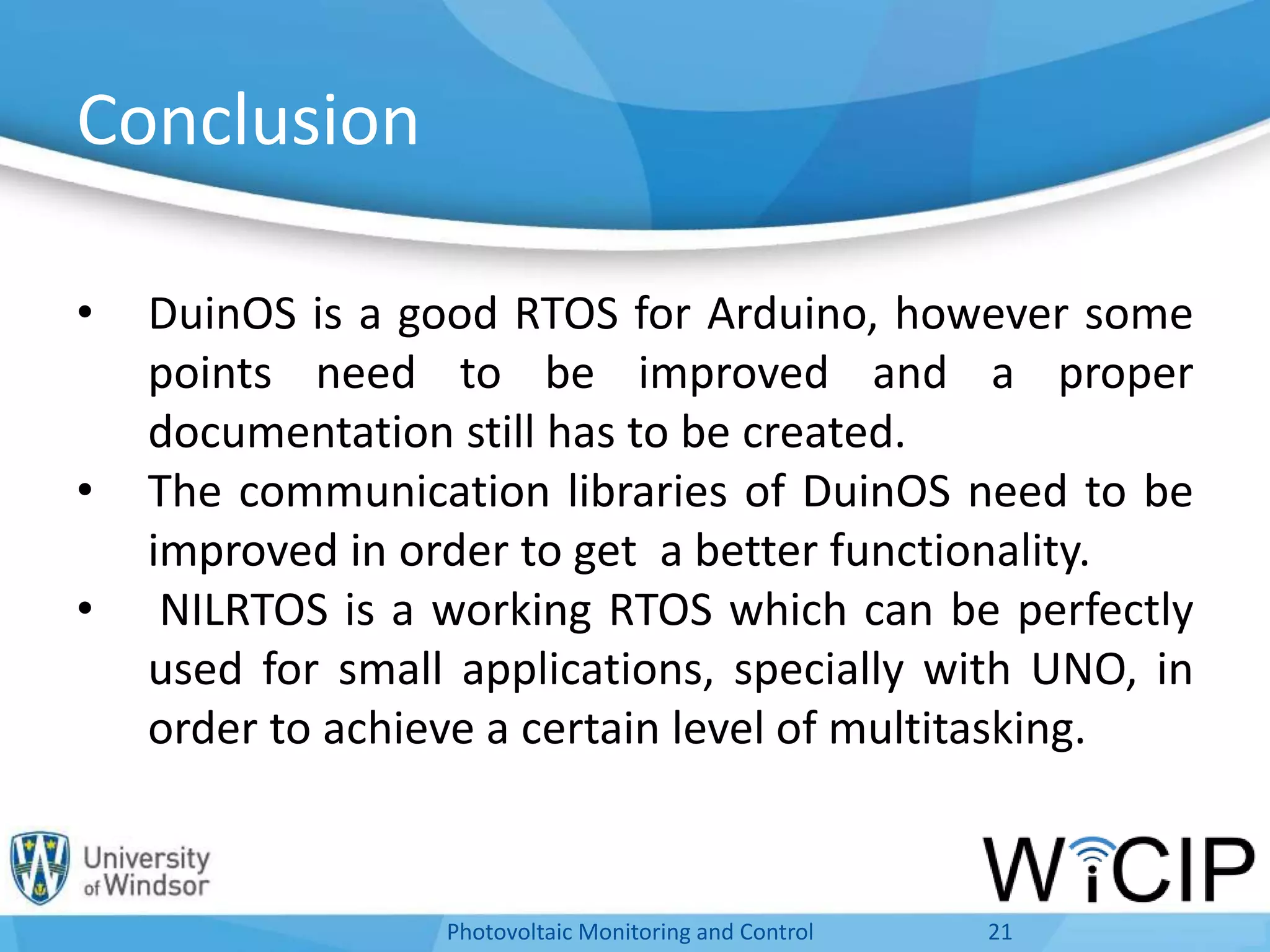 Conclusion
• DuinOS is a good RTOS for Arduino, however some
points need to be improved and a proper
documentation still has to be created.
• The communication libraries of DuinOS need to be
improved in order to get a better functionality.
• NILRTOS is a working RTOS which can be perfectly
used for small applications, specially with UNO, in
order to achieve a certain level of multitasking.
21Photovoltaic Monitoring and Control
 