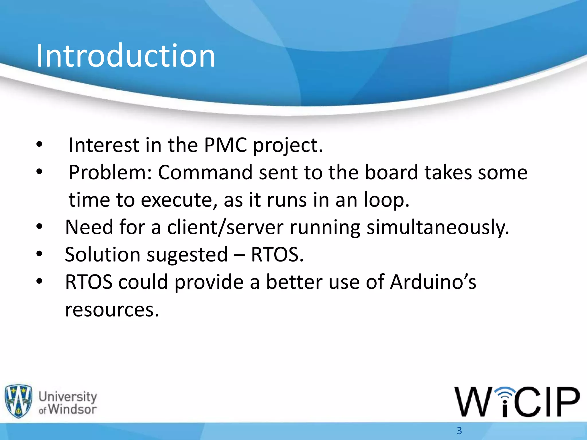 Introduction
• Interest in the PMC project.
• Problem: Command sent to the board takes some
time to execute, as it runs in an loop.
• Need for a client/server running simultaneously.
• Solution sugested – RTOS.
• RTOS could provide a better use of Arduino’s
resources.
3
 