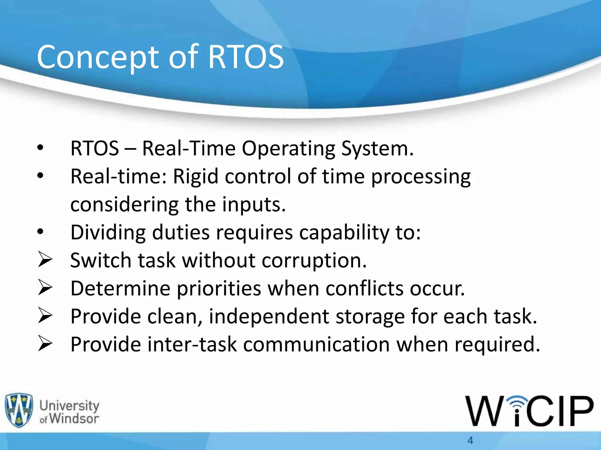 Concept of RTOS
• RTOS – Real-Time Operating System.
• Real-time: Rigid control of time processing
considering the inputs.
• Dividing duties requires capability to:
 Switch task without corruption.
 Determine priorities when conflicts occur.
 Provide clean, independent storage for each task.
 Provide inter-task communication when required.
4
 