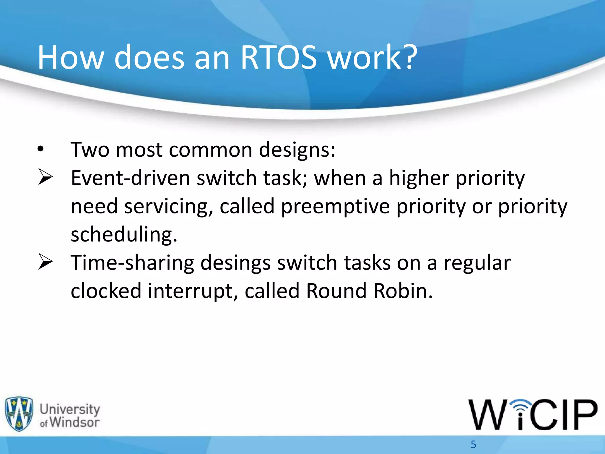 How does an RTOS work?
• Two most common designs:
 Event-driven switch task; when a higher priority
need servicing, called preemptive priority or priority
scheduling.
 Time-sharing desings switch tasks on a regular
clocked interrupt, called Round Robin.
5
 